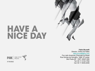 Fabio Brunelli Director, Online Ad Sales [email_address] Fox Latin American Channels do Brasil Rua Gomes de Carvalho, 1666 10º andar São Paulo-SP   CEP: 04547-006 Tel: 55 11 3133-1764 Cel: 55 11 9445-2546 . 