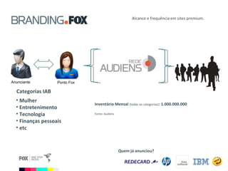 Alcance e frequência em sites premium. Anunciante Ponto Fox Quem já anunciou? Mulher Entretenimento Tecnologia Finanças pessoais etc Categorias IAB Inventário Mensal  (todas as categorias) : 1.000.000.000 Fonte: Audiens 