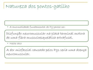 Natureza dos pontos-gatilho


• A anormalidade fundamental do Pg parece ser:

Disfunção neuromuscular na placa terminal motora
de uma fibra musculoesquelética extrafusal.
• Neste caso

A dor miofascial causada pelos Pgs seria uma doença
neuromuscular.
 