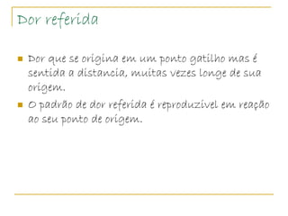 Dor referida

   Dor que se origina em um ponto gatilho mas é
    sentida a distancia, muitas vezes longe de sua
    origem.
   O padrão de dor referida é reproduzivel em reação
    ao seu ponto de origem.
 