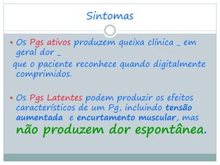 Sintomas

 Os Pgs ativos produzem queixa clínica _ em
 geral dor _
que o paciente reconhece quando digitalmente
 comprimidos.

 Os Pgs Latentes podem produzir os efeitos
 característicos de um Pg, incluindo tensão
 aumentada e encurtamento muscular, mas
 não produzem dor espontânea.
 