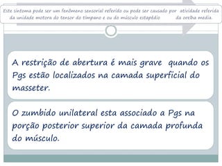 Este sintoma pode ser um fenômeno sensorial referido ou pode ser causado por atividade referida
  da unidade motora do tensor do tímpano e ou do músculo estapédio          da orelha media.




   A restrição de abertura é mais grave quando os
   Pgs estão localizados na camada superficial do
   masseter.


   O zumbido unilateral esta associado a Pgs na
   porção posterior superior da camada profunda
   do músculo.
 