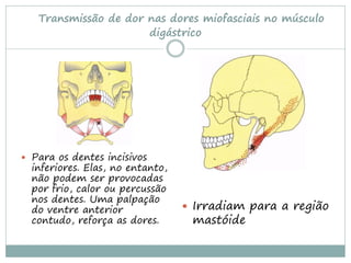 Transmissão de dor nas dores miofasciais no músculo
                      digástrico




 Para os dentes incisivos
  inferiores. Elas, no entanto,
  não podem ser provocadas
  por frio, calor ou percussão
  nos dentes. Uma palpação
  do ventre anterior               Irradiam para a região
  contudo, reforça as dores.       mastóide
 