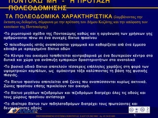ΠΙΣΤΟΠΟΙΗΜΕΝΟ ΣΥΣΤΗΜΑ ΠΟΙΟΤΗΤΑΣ  ΕΛΟΤ ΕΝ ISO 9001  Αρ. 02.34.01/600  ΠΟΝΤΟΚΩΜΗ  -  Η ΠΡΟΤΑΣΗ ΠΟΛΕΟΔΟΜΗΣΗΣ ΤΑ ΠΟΛΕΟΔΟΜΙΚΑ ΧΑΡΑΚΤΗΡΙΣΤΙΚΑ   (λαμβάνοντας την έκταση ως δεδομένη, σύμφωνα με την πρόταση του Δήμου Κοζάνης και την απόφαση των κατοίκων της Ποντοκώμης) Το ρυμοτομικό σχέδιο της Ποντοκώμης καθώς και η οργάνωση των χρήσεων γης αρθρώνονται πάνω σε ένα συνεχές δίκτυο πρασίνου Ο πολεοδομικός ιστός αναπτύσσεται γραμμικά και καθορίζεται από ένα έμμεσο κάναβο με ιεραρχημένο δίκτυο οδών  Το Κέντρο του οικισμού τοποθετείται κεντροβαρικά με ένα δευτερεύον κέντρο στα δυτικά και χώρο για ανάπτυξη εμπορικών δραστηριοτήτων στα ανατολικά Το βασικό οδικό δίκτυο αποτελούν τέσσερεις επάλληλες χαράξεις στη φορά των υψομετρικών καμπύλων, ως  ομόκεντρα τόξα καλύπτοντας τη βάση της φυσικής πλαγιάς.  Το δίκτυο πρασίνου αποτελείται από ζώνες που αναπτύσσονται κυρίως ακτινικά. Ζώνες πρασίνου επίσης περικλείουν τον οικισμό. Το δίκτυο μεγάλων πεζοδρομίων και πεζοδρόμων διατρέχει όλες τις οδούς και τους χώρους πρασίνου αντίστοιχα Το ιδιαίτερο δίκτυο των ποδηλατοδρόμων διατρέχει τους πρωτεύοντες και δευτερεύοντες οδούς  