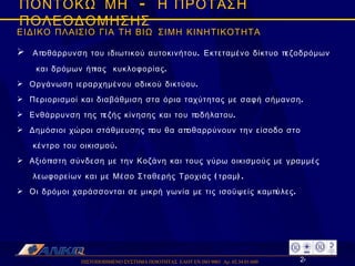 ΠΙΣΤΟΠΟΙΗΜΕΝΟ ΣΥΣΤΗΜΑ ΠΟΙΟΤΗΤΑΣ  ΕΛΟΤ ΕΝ ISO 9001  Αρ. 02.34.01/600  ΠΟΝΤΟΚΩΜΗ  -  Η ΠΡΟΤΑΣΗ ΠΟΛΕΟΔΟΜΗΣΗΣ ΕΙΔΙΚΟ ΠΛΑΙΣΙΟ ΓΙΑ ΤΗ ΒΙΩΣΙΜΗ ΚΙΝΗΤΙΚΟΤΗΤΑ Αποθάρρυνση του ιδιωτικού αυτοκινήτου. Εκτεταμένο δίκτυο πεζοδρόμων  και δρόμων ήπιας  κυκλοφορίας. Οργάνωση ιεραρχημένου οδικού δικτύου. Περιορισμοί και διαβάθμιση στα όρια ταχύτητας με σαφή σήμανση. Ενθάρρυνση της πεζής κίνησης και του ποδήλατου. Δημόσιοι χώροι στάθμευσης που θα αποθαρρύνουν την είσοδο στο  κέντρο του οικισμού. Αξιόπιστη σύνδεση με την Κοζάνη και τους γύρω οικισμούς με γραμμές  λεωφορείων και με Μέσο Σταθερής Τροχιάς (τραμ). Οι δρόμοι χαράσσονται σε μικρή γωνία με τις ισοϋψείς καμπύλες. 