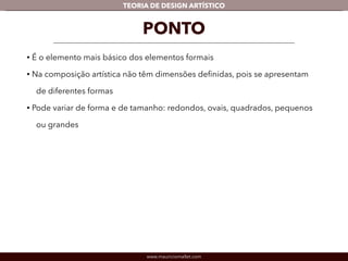 TEORIA DE DESIGN ARTÍSTICO 
PONTO 
• É o elemento mais básico dos elementos formais 
• Na composição artística não têm dimensões definidas, pois se apresentam 
de diferentes formas 
• Pode variar de forma e de tamanho: redondos, ovais, quadrados, pequenos 
ou grandes 
www.mauriciomallet.com 
 