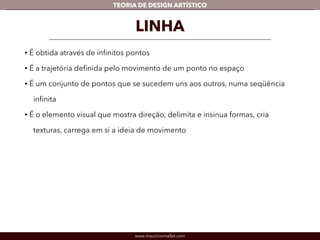 TEORIA DE DESIGN ARTÍSTICO 
LINHA 
• É obtida através de infinitos pontos 
• É a trajetória definida pelo movimento de um ponto no espaço 
• É um conjunto de pontos que se sucedem uns aos outros, numa seqüência 
infinita 
• É o elemento visual que mostra direção, delimita e insinua formas, cria 
texturas, carrega em si a ideia de movimento 
www.mauriciomallet.com 
 
