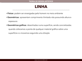 TEORIA DE DESIGN ARTÍSTICO 
LINHA 
• Físicas: podem ser enxergadas pelo homem no meio ambiente 
• Geométricas: apresentam comprimento ilimitado não possuindo altura e 
espessura 
• Geométricas gráficas: desenhadas numa superfície, sendo concretizadas 
quando colocamos a ponta de qualquer material gráfico sobre uma 
superfície e o movemos seguindo uma direção 
! 
www.mauriciomallet.com 
 