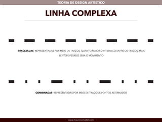 TEORIA DE DESIGN ARTÍSTICO 
TRACEJADAS: REPRESENTADAS POR MEIO DE TRAÇOS. QUANTO MAIOR O INTERVALO ENTRE OS TRAÇOS, MAIS 
LENTO E PESADO SERÁ O MOVIMENTO 
www.mauriciomallet.com 
! 
LINHA COMPLEXA 
COMBINADAS: REPRESENTADAS POR MEIO DE TRAÇOS E PONTOS ALTERNADOS 
 