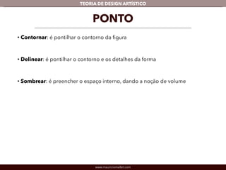 TEORIA DE DESIGN ARTÍSTICO 
PONTO 
• Contornar: é pontilhar o contorno da figura 
! 
• Delinear: é pontilhar o contorno e os detalhes da forma 
! 
• Sombrear: é preencher o espaço interno, dando a noção de volume 
www.mauriciomallet.com 
 