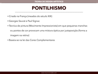 TEORIA DE DESIGN ARTÍSTICO 
PONTILHISMO 
• Criado na França (meados do século XIX) 
• Georges Seurat e Paul Signac 
• Técnica de pintura (Movimento Impressionista) em que pequenas manchas 
ou pontos de cor provocam uma mistura óptica por justaposição (forma a 
imagem na retina) 
• Baseia-se na lei das Cores Complementares 
www.mauriciomallet.com 
 