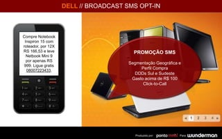 DELL // BROADCAST SMS OPT-IN
PROMOÇÃO SMS
Segmentação Geográfica e
Perfil Compra
DDDs Sul e Sudeste
Gasto acima de R$ 100
Click-to-Call
Produzido por: Para:
Para: 30120
GOL
Compre Notebook
Inspiron 15 com
roteador, por 12X
RS 166,53 e leve
Netbook Mini 9
por apenas RS
999. Ligue gratis
08007223433.
 