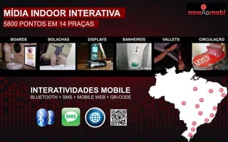 BOARDS BOLACHAS DISPLAYS BANHEIROS VALLETS CIRCULAÇÃO
INTERATIVIDADES MOBILE
BLUETOOTH + SMS + MOBILE WEB + QR-CODE
MÍDIA INDOOR INTERATIVA
5800 PONTOS EM 14 PRAÇAS
 