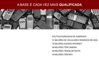 A BASE É CADA VEZ MAIS QUALIFICADA




                  POLÍTICA AGRESSIVA DE SUBSÍDIOS
                  51 MILHÕES DE CELULARES VENDIDOS EM 2008
                  70 MILHÕES ACESSO INTERNET
                  68 MILHÕES TÊM CAMERA
                  65 MILHÕES TÊM BLUETOOTH
                  45 MILHÕES TÊM MP3
 