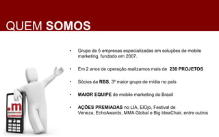QUEM SOMOS
       •   Grupo de 5 empresas especializadas em soluções de mobile
           marketing, fundado em 2007.

       •   Em 2 anos de operação realizamos mais de 230 PROJETOS

       •   Sócios da RBS, 3º maior grupo de mídia no país

       •   MAIOR EQUIPE de mobile marketing do Brasil

       •   AÇÕES PREMIADAS no LIA, ElOjo, Festival de
           Veneza, EchoAwards, MMA Global e Big IdeaChair, entre outros
 