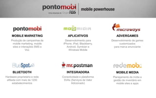 MOBILE MARKETING               APLICATIVOS                 ADVERGAMES
    Produção de campanhas de       Desenvolvimento para      Desenvolvimento de games
     mobile marketing, mobile    iPhone, iPad, Blackberry,         customizados
     sites e interações SMS e       Android, Symbian e         para marca anunciante
                 Voz.                Windows Mobile




      BLUETOOTH                    INTEGRADORA                  MOBILE MEDIA
Hardware proprietário e rede    Conectividade e plataforma    Planejamento de mídia e
 afiliada com mais de 1200       SVAs (Serviços de Valor      gestão de inventário em
       estabelecimentos                Adicionado)               mobile sites e apps
 