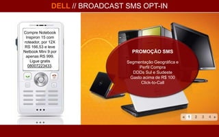 DELL // BROADCAST SMS OPT-IN


Compre Notebook
 Inspiron 15 com
roteador, por 12X
 RS 166,53 e leve
Netbook Mini 9 por                 PROMOÇÃO SMS
 apenas RS 999.
   Ligue gratis                  Segmentação Geográfica e
  08007223433.                        Perfil Compra
                                   DDDs Sul e Sudeste
                                  Gasto acima de R$ 100
                                       Click-to-Call
 