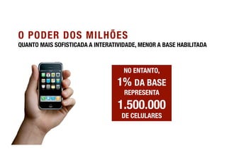 O PODER DOS MILHÕES
QUANTO MAIS SOFISTICADA A INTERATIVIDADE, MENOR A BASE HABILITADA



                                    NO ENTANTO, "
                                  1% DA BASE
                                    REPRESENTA

                                  1.500.000"
                                   DE CELULARES
 