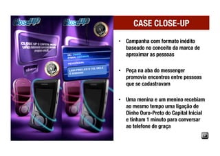 CASE CLOSE-UP
•  Campanha com formato inédito
   baseado no conceito da marca de
   aproximar as pessoas

•  Peça na aba do messenger
   promovia encontros entre pessoas
   que se cadastravam

•  Uma menina e um menino recebiam
   ao mesmo tempo uma ligação de
   Dinho Ouro-Preto do Capital Inicial
   e tinham 1 minuto para conversar
   ao telefone de graça
 