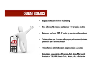 QUEM SOMOS
       •    Especialistas em mobile marketing


       •    Nos últimos 12 meses, realizamos 110 projetos mobile


       •    Fazemos parte da RBS, 3º maior grupo de mídia nacional


       •    Todas ações que fazemos são pagas pelos anunciantes e
            gratuitas para o consumidor


       •    Trabalhamos alinhados com as principais agências


       •    Principais anunciantes: Motorola, Fiat, Skol, Microsoft,
            Bradesco, TIM, IBM, Coca-Cola, Nokia, J&J e Bohemia.
 