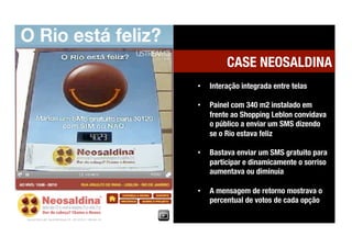 CASE NEOSALDINA
•    Interação integrada entre telas

•    Painel com 340 m2 instalado em
     frente ao Shopping Leblon convidava
     o público a enviar um SMS dizendo
     se o Rio estava feliz

•    Bastava enviar um SMS gratuito para
     participar e dinamicamente o sorriso
     aumentava ou diminuía

•    A mensagem de retorno mostrava o
     percentual de votos de cada opção
 