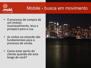 •  O	
  processo	
  de	
  compra	
  de	
  
um	
  imóvel,	
  
invariavelmente,	
  leva	
  o	
  
prospect	
  para	
  a	
  rua.	
  
•  As	
  visitas	
  no	
  estande	
  são	
  
fundamentais	
  para	
  o	
  
processo	
  de	
  venda.	
  
•  Como	
  estar	
  perto	
  do	
  
cliente	
  quando	
  ele	
  esta	
  
longe	
  de	
  você?	
  
Mobile - busca em movimento
 