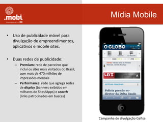 •  Uso	
  de	
  publicidade	
  móvel	
  para	
  
divulgação	
  de	
  empreendimentos,	
  
aplicaWvos	
  e	
  mobile	
  sites.	
  	
  
•  Duas	
  redes	
  de	
  publicidade:	
  
–  Premium:	
  rede	
  de	
  parceiros	
  que	
  
incluí	
  os	
  sites	
  mais	
  visitados	
  do	
  Brasil,	
  
com	
  mais	
  de	
  470	
  milhões	
  de	
  
impressões	
  mensais	
  
–  Performance:	
  rede	
  que	
  agrega	
  redes	
  	
  
de	
  display	
  (banners	
  exibidos	
  em	
  
milhares	
  de	
  Sites/Apps)	
  e	
  search	
  
(links	
  patrocinados	
  em	
  buscas)	
  	
  
Mídia Mobile
Campanha	
  de	
  divulgação	
  Gaﬁsa	
  
 