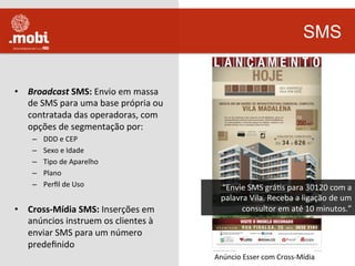  
•  Broadcast	
  SMS:	
  Envio	
  em	
  massa	
  
de	
  SMS	
  para	
  uma	
  base	
  própria	
  ou	
  
contratada	
  das	
  operadoras,	
  com	
  
opções	
  de	
  segmentação	
  por:	
  
–  DDD	
  e	
  CEP	
  
–  Sexo	
  e	
  Idade	
  
–  Tipo	
  de	
  Aparelho	
  
–  Plano	
  
–  Perﬁl	
  de	
  Uso	
  
•  Cross-­‐Mídia	
  SMS:	
  Inserções	
  em	
  
anúncios	
  instruem	
  os	
  clientes	
  à	
  
enviar	
  SMS	
  para	
  um	
  número	
  
predeﬁnido	
  	
  	
  
SMS
Anúncio	
  Esser	
  com	
  Cross-­‐Mídia	
  
“Envie	
  SMS	
  gráWs	
  para	
  30120	
  com	
  a	
  
palavra	
  Vila.	
  Receba	
  a	
  ligação	
  de	
  um	
  
consultor	
  em	
  até	
  10	
  minutos.”	
  
 