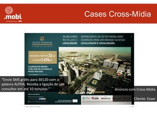 Cases Cross-Mídia
Anúncio	
  com	
  Cross-­‐Mídia	
  
	
  
Cliente:	
  Esser	
  
“Envie	
  SMS	
  gráWs	
  para	
  30120	
  com	
  a	
  
palavra	
  ALPHA.	
  Receba	
  a	
  ligação	
  de	
  um	
  
consultor	
  em	
  até	
  10	
  minutos.”	
  
 