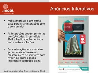 •  Mídia	
  impressa	
  é	
  um	
  óWma	
  
base	
  para	
  criar	
  interações	
  com	
  
o	
  consumidor	
  
•  As	
  interações	
  podem	
  ser	
  feitas	
  
por	
  QR-­‐Codes,	
  Cross-­‐Mídia	
  
SMS	
  e	
  Realidade	
  Aumentada,	
  
entre	
  outras	
  soluções	
  
•  Essa	
  interações	
  nos	
  anúncios	
  
geram	
  mais	
  interesse	
  no	
  
mesmo,	
  além	
  de	
  servirem	
  com	
  
hyperlink	
  entre	
  a	
  mídia	
  
impressa	
  e	
  conteúdo	
  digital	
  	
  
Anúncios Interativos
Anúncio	
  em	
  Jornal	
  do	
  Empreendimento	
  Blend	
  
 