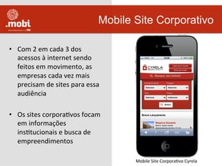 •  Com	
  2	
  em	
  cada	
  3	
  dos	
  
acessos	
  à	
  internet	
  sendo	
  
feitos	
  em	
  movimento,	
  as	
  
empresas	
  cada	
  vez	
  mais	
  
precisam	
  de	
  sites	
  para	
  essa	
  
audiência	
  
•  Os	
  sites	
  corporaWvos	
  focam	
  
em	
  informações	
  
insWtucionais	
  e	
  busca	
  de	
  
empreendimentos	
  
Mobile Site Corporativo
Mobile	
  Site	
  CorporaWvo	
  Cyrela	
  
 