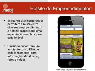 •  Enquanto	
  sites	
  corporaWvos	
  
permitem	
  a	
  busca	
  entre	
  
diversos	
  empreendimentos,	
  
o	
  hotsite	
  proporciona	
  uma	
  
experiência	
  completa	
  para	
  
cada	
  imóvel	
  
•  O	
  usuário	
  encontrará	
  um	
  
ambiente	
  com	
  o	
  DNA	
  de	
  
cada	
  lançamento,	
  com	
  
informações	
  detalhadas,	
  
fotos	
  e	
  vídeos	
  
Hotsite de Empreendimentos
Hot	
  Site	
  de	
  Empreendimento	
  MASB	
  
 