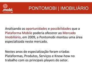 PONTOMOBI | IMOBILIÁRIO
Analisando	
  as	
  oportunidades	
  e	
  possibilidades	
  que	
  a	
  
Plataforma	
  Mobile	
  poderia	
  ofecerer	
  ao	
  Mercado	
  
Imobiliário,	
  em	
  2009,	
  a	
  Pontomobi	
  montou	
  uma	
  área	
  
especializada	
  neste	
  mercado.	
  
	
  
Nestes	
  anos	
  de	
  especialização	
  foram	
  criadas	
  
Plataformas,	
  Produtos,	
  Serviços	
  e	
  Know-­‐how	
  no	
  
trabalho	
  com	
  os	
  principais	
  players	
  do	
  setor.	
  
 