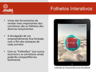 •  Umas	
  das	
  ferramentas	
  de	
  
vendas	
  mais	
  importantes	
  dos	
  
corretores	
  são	
  os	
  folhetos	
  dos	
  
diversos	
  lançamentos	
  
•  A	
  divulgação	
  de	
  um	
  
empreendimento	
  ﬁca	
  limitada	
  
com	
  o	
  ﬁm	
  dos	
  estoques	
  de	
  
cada	
  corretor	
  
•  Com	
  os	
  “Folhetões”	
  isso	
  nunca	
  
ocorrerá	
  e	
  os	
  corretores	
  ainda	
  
poderão	
  comparWlhá-­‐los	
  
facilmente	
  
Folhetos Interativos
Folhetão	
  de	
  Empreendimento	
  Brookﬁeld	
  
 