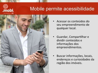 •  Acessar	
  os	
  conteúdos	
  do	
  
seu	
  empreendimento	
  de	
  
qualquer	
  local.	
  
•  Guardar,	
  ComparWlhar	
  e	
  
dividir	
  conteúdos	
  e	
  
informações	
  dos	
  
empreendimentos.	
  
•  Buscar	
  informações,	
  locais,	
  
endereços	
  e	
  curiosidades	
  da	
  
região	
  dos	
  imóveis.	
  
Mobile permite acessibilidade
 