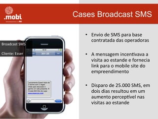 •  Envio	
  de	
  SMS	
  para	
  base	
  
contratada	
  das	
  operadoras	
  
•  A	
  mensagem	
  incenWvava	
  a	
  
visita	
  ao	
  estande	
  e	
  fornecia	
  
link	
  para	
  o	
  mobile	
  site	
  do	
  
empreendimento	
  
•  Disparo	
  de	
  25.000	
  SMS,	
  em	
  
dois	
  dias	
  resultou	
  em	
  um	
  
aumento	
  percepuvel	
  nas	
  
visitas	
  ao	
  estande	
  
Cases Broadcast SMS
Lancamento Esser! Apto de
2 dorms com 2 vagas.
Visite apto decorado e
ganhe um vale-presente. R
Croata 820 Alto da Lapa
www.essencis.mobi
	
  
Broadcast	
  SMS	
  
	
  
Cliente:	
  Esser	
  
 