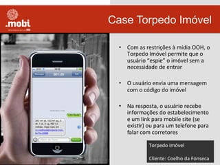 •  Com	
  as	
  restrições	
  à	
  mídia	
  OOH,	
  o	
  
Torpedo	
  Imóvel	
  permite	
  que	
  o	
  
usuário	
  “espie”	
  o	
  imóvel	
  sem	
  a	
  
necessidade	
  de	
  entrar	
  
•  O	
  usuário	
  envia	
  uma	
  mensagem	
  
com	
  o	
  código	
  do	
  imóvel	
  
•  Na	
  resposta,	
  o	
  usuário	
  recebe	
  
informações	
  do	
  estabelecimento	
  
e	
  um	
  link	
  para	
  mobile	
  site	
  (se	
  
exisWr)	
  ou	
  para	
  um	
  telefone	
  para	
  
falar	
  com	
  corretores	
  
Case Torpedo Imóvel
Torpedo	
  Imóvel	
  
	
  
Cliente:	
  Coelho	
  da	
  Fonseca	
  
 
