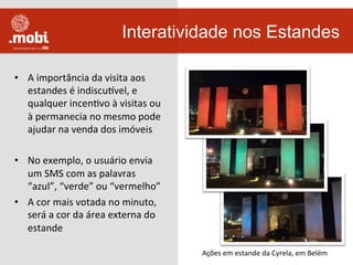 •  A	
  importância	
  da	
  visita	
  aos	
  
estandes	
  é	
  indiscuuvel,	
  e	
  
qualquer	
  incenWvo	
  à	
  visitas	
  ou	
  
à	
  permanecia	
  no	
  mesmo	
  pode	
  
ajudar	
  na	
  venda	
  dos	
  imóveis	
  
•  No	
  exemplo,	
  o	
  usuário	
  envia	
  
um	
  SMS	
  com	
  as	
  palavras	
  
“azul”,	
  “verde”	
  ou	
  “vermelho”	
  
•  A	
  cor	
  mais	
  votada	
  no	
  minuto,	
  
será	
  a	
  cor	
  da	
  área	
  externa	
  do	
  
estande	
  	
  
Interatividade nos Estandes
Ações	
  em	
  estande	
  da	
  Cyrela,	
  em	
  Belém	
  
 