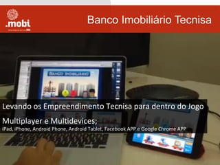 Banco Imobiliário Tecnisa
Levando	
  os	
  Empreendimento	
  Tecnisa	
  para	
  dentro	
  do	
  Jogo	
  
	
  
MulWplayer	
  e	
  MulWdevices;	
  
iPad,	
  iPhone,	
  Android	
  Phone,	
  Android	
  Tablet,	
  Facebook	
  APP	
  e	
  Google	
  Chrome	
  APP	
  
 