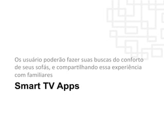 Smart TV Apps
Os	
  usuário	
  poderão	
  fazer	
  suas	
  buscas	
  do	
  conforto	
  
de	
  seus	
  sofás,	
  e	
  comparWlhando	
  essa	
  experiência	
  
com	
  familiares	
  
 