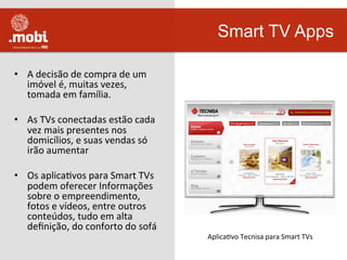 •  A	
  decisão	
  de	
  compra	
  de	
  um	
  
imóvel	
  é,	
  muitas	
  vezes,	
  
tomada	
  em	
  família.	
  
•  As	
  TVs	
  conectadas	
  estão	
  cada	
  
vez	
  mais	
  presentes	
  nos	
  
domicílios,	
  e	
  suas	
  vendas	
  só	
  
irão	
  aumentar	
  
•  Os	
  aplicaWvos	
  para	
  Smart	
  TVs	
  
podem	
  oferecer	
  Informações	
  
sobre	
  o	
  empreendimento,	
  
fotos	
  e	
  vídeos,	
  entre	
  outros	
  
conteúdos,	
  tudo	
  em	
  alta	
  
deﬁnição,	
  do	
  conforto	
  do	
  sofá	
  	
  
Smart TV Apps
AplicaWvo	
  Tecnisa	
  para	
  Smart	
  TVs	
  
 