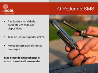 •  A	
  única	
  funcionalidade	
  
presente	
  em	
  todos	
  os	
  
disposiWvos	
  
•  Taxa	
  de	
  leitura	
  superior	
  à	
  95%	
  
•  Mercado	
  com	
  82%	
  de	
  linhas	
  
pré-­‐pagas	
  
Mas	
  o	
  uso	
  de	
  smartphones	
  e	
  
acesso	
  a	
  web	
  está	
  crescendo...	
  
O Poder do SMS
 