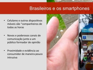 •  Celulares	
  e	
  outros	
  disposiWvos	
  
móveis	
  são	
  “companheiros	
  de	
  
todas	
  as	
  horas	
  
•  Novos	
  e	
  poderosos	
  canais	
  de	
  
comunicação	
  junto	
  a	
  um	
  
público	
  formador	
  de	
  opinião	
  	
  
•  Proximidade	
  e	
  evidência	
  ao	
  
consumidor	
  de	
  maneira	
  pouco	
  
intrusiva	
  
Brasileiros e os smartphones
 