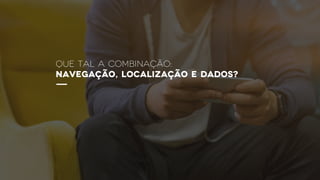 QUE TAL A Combinação:
navegação, localização e dados?
 