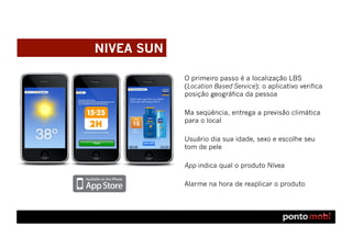NIVEA SUN

            O primeiro passo é a localização LBS
            (Location Based Service): o aplicativo verifica
            posição geográfica da pessoa

            Ma seqüência, entrega a previsão climática
            para o local

            Usuário dia sua idade, sexo e escolhe seu
            tom de pele

            App indica qual o produto Nívea

            Alarme na hora de reaplicar o produto
 