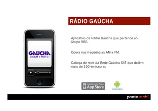 RÁDIO GAÚCHA

Aplicativo da Rádio Gaúcha que pertence ao
Grupo RBS.


Opera nas freqüências AM e FM.


Cabeça-de-rede da Rede Gaúcha SAT que detêm
mais de 150 emissoras
 