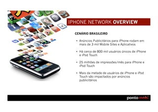 IPHONE NETWORK OVERVIEW

  CENÁRIO BRASILEIRO

  •  Anúncios Publicitários para iPhone rodam em
     mais de 3 mil Mobile Sites e Aplicativos

  •  Há cerca de 800 mil usuários únicos de iPhone
     e iPod Touch

  •  25 milhões de impressões/mês para iPhone e
     iPod Touch

  •  Mais da metade de usuários de iPhone e iPod
     Touch são impactados por anúncios
     publicitários
 