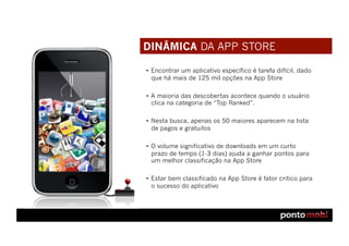DINÂMICA DA APP STORE

•  Encontrar um aplicativo específico é tarefa difícil, dado
   que há mais de 125 mil opções na App Store

•  A maioria das descobertas acontece quando o usuário
   clica na categoria de “Top Ranked”.

•  Nesta busca, apenas os 50 maiores aparecem na lista
   de pagos e gratuitos

•  O volume significativo de downloads em um curto
   prazo de tempo (1-3 dias) ajuda a ganhar pontos para
   um melhor classificação na App Store

•  Estar bem classificado na App Store é fator critico para
   o sucesso do aplicativo
 