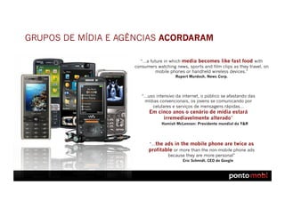 GRUPOS DE MÍDIA E AGÊNCIAS ACORDARAM

                      “…a future in which media becomes like fast food with
                    consumers watching news, sports and film clips as they travel, on
                             mobile phones or handheld wireless devices.”
                                       Rupert Murdoch, News Corp.




                       “…uso intensivo da internet, o público se afastando das
                        mídias convencionais, os jovens se comunicando por
                           celulares e serviços de mensagens rápidas…
                           Em cinco anos o cenário de mídia estará
                                irremediavelmente alterado”
                                 Hamish McLennan: Presidente mundial da Y&R




                          “…the ads in the mobile phone are twice as
                          profitable or more than the non-mobile phone ads
                                  because they are more personal”
                                           Eric Schmidt, CEO do Google
 