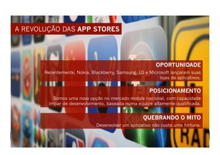 A REVOLUÇÃO DAS APP STORES




                                                          OPORTUNIDADE
       Recentemente, Nokia, Blackberry, Samsung, LG e Microsoft lançaram suas
                                                          lojas de aplicativos.


                                                       POSICIONAMENTO
           Somos uma nova opção no mercado mobile nacional, com capacidade
         ímpar de desenvolvimento, baseada numa equipe altamente qualificada.


                                                    QUEBRANDO O MITO
                              Desenvolver um aplicativo não custa uma fortuna.
 